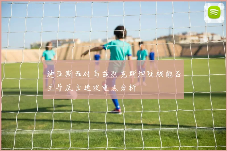 迪亚斯面对乌兹别克斯坦防线能否主导反击进攻重点分析