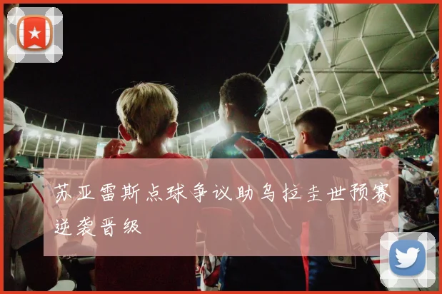苏亚雷斯点球争议助乌拉圭世预赛逆袭晋级