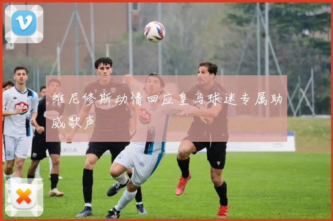 维尼修斯动情回应皇马球迷专属助威歌声