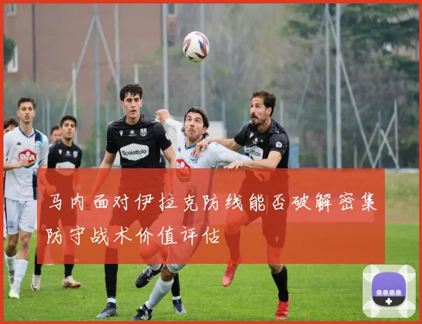 马内面对伊拉克防线能否破解密集防守战术价值评估