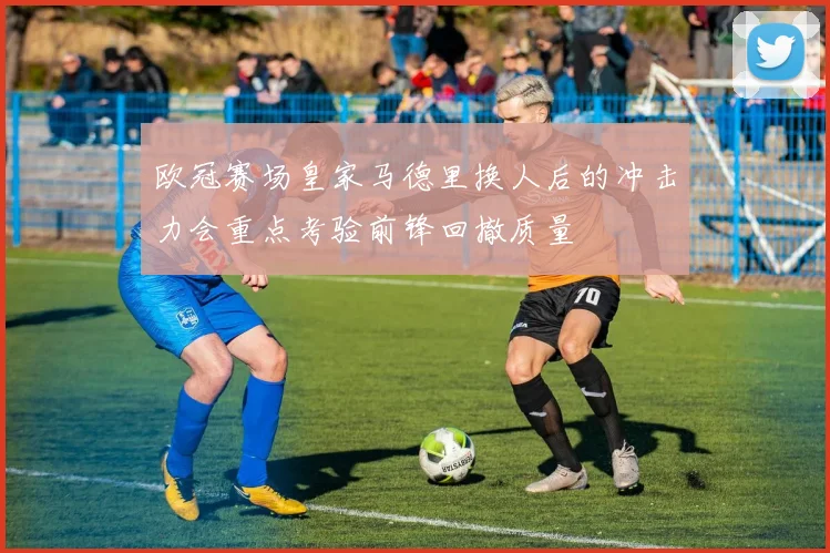 欧冠赛场皇家马德里换人后的冲击力会重点考验前锋回撤质量