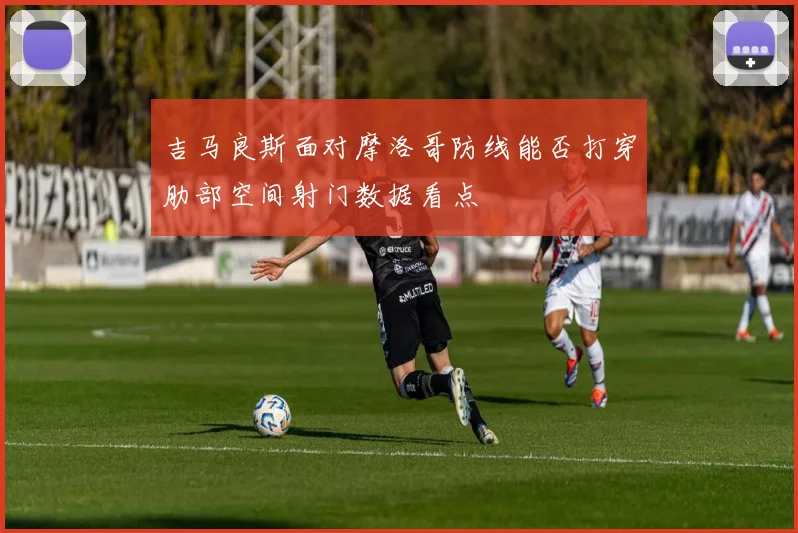 吉马良斯面对摩洛哥防线能否打穿肋部空间射门数据看点